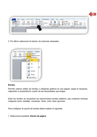 38
3. Por último selecciona el número de columnas deseadas.
Bordes
Permite colocar estilos de bordes o márgenes gráficos en una página, según lo requieras,
mejorando tu presentación a partir de las necesidades que tengas.
Entre los bordes se encuentran los denominados bordes artísticos, que contienen diversas
imágenes como: estrellas, manzanas, flores, entro otras opciones.
Para configurar la opción de bordes debes realizar lo siguiente:
1. Selecciona la pestaña Diseño de página.
 