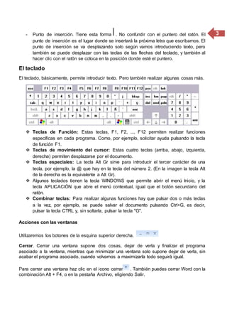 3- Punto de inserción. Tiene esta forma . No confundir con el puntero del ratón. El
punto de inserción es el lugar donde se insertará la próxima letra que escribamos. El
punto de inserción se va desplazando solo según vamos introduciendo texto, pero
también se puede desplazar con las teclas de las flechas del teclado, y también al
hacer clic con el ratón se coloca en la posición donde esté el puntero.
El teclado
El teclado, básicamente, permite introducir texto. Pero también realizar algunas cosas más.
 Teclas de Función: Estas teclas, F1, F2, ..., F12 permiten realizar funciones
específicas en cada programa. Como, por ejemplo, solicitar ayuda pulsando la tecla
de función F1.
 Teclas de movimiento del cursor: Estas cuatro teclas (arriba, abajo, izquierda,
derecha) permiten desplazarse por el documento.
 Teclas especiales: La tecla Alt Gr sirve para introducir el tercer carácter de una
tecla, por ejemplo, la @ que hay en la tecla del número 2. (En la imagen la tecla Alt
de la derecha es la equivalente a Alt Gr).
 Algunos teclados tienen la tecla WINDOWS que permite abrir el menú Inicio, y la
tecla APLICACIÓN que abre el menú contextual, igual que el botón secundario del
ratón.
 Combinar teclas: Para realizar algunas funciones hay que pulsar dos o más teclas
a la vez, por ejemplo, se puede salvar el documento pulsando Ctrl+G, es decir,
pulsar la tecla CTRL y, sin soltarla, pulsar la tecla "G".
Acciones con las ventanas
Utilizaremos los botones de la esquina superior derecha.
Cerrar. Cerrar una ventana supone dos cosas, dejar de verla y finalizar el programa
asociado a la ventana, mientras que minimizar una ventana solo supone dejar de verla, sin
acabar el programa asociado, cuando volvamos a maximizarla todo seguirá igual.
Para cerrar una ventana haz clic en el icono cerrar . También puedes cerrar Word con la
combinación Alt + F4, o en la pestaña Archivo, eligiendo Salir.
 