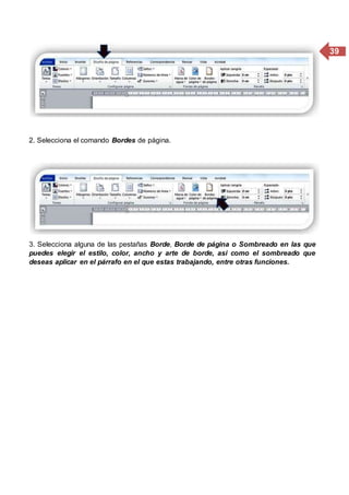 39
2. Selecciona el comando Bordes de página.
3. Selecciona alguna de las pestañas Borde, Borde de página o Sombreado en las que
puedes elegir el estilo, color, ancho y arte de borde, asi como el sombreado que
deseas aplicar en el párrafo en el que estas trabajando, entre otras funciones.
 