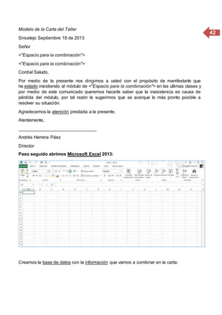 42
Modelo de la Carta del Taller
Sincelejo Septiembre 18 de 2013
Señor
<"Espacio para la combinación">
<"Espacio para la combinación">
Cordial Saludo,
Por medio de la presente nos dirigimos a usted con el propósito de manifestarle que
ha estado insistiendo al módulo de <"Espacio para la combinación"> en las ultimas clases y
por medio de este comunicado queremos hacerle saber que la inasistencia es causa de
pérdida del módulo, por tal razón le sugerimos que se acerque lo más pronto posible a
resolver su situación.
Agradecemos la atención prestada a la presente.
Atentamente,
_______________________________
Andrés Herrera Páez
Director
Paso seguido abrimos Microsoft Excel 2013:
Creamos la base de datos con la información que vamos a combinar en la carta:
 