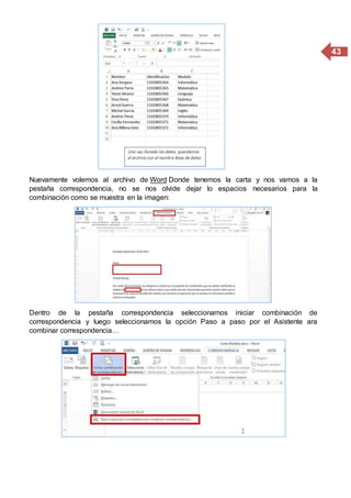 43
Nuevamente volemos al archivo de Word Donde tenemos la carta y nos vamos a la
pestaña correspondencia, no se nos olvide dejar lo espacios necesarios para la
combinación como se muestra en la imagen:
Dentro de la pestaña correspondencia seleccionamos iniciar combinación de
correspondencia y luego seleccionamos la opción Paso a paso por el Asistente ara
combinar correspondencia…
 