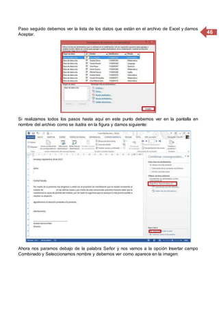 46
Paso seguido debemos ver la lista de los datos que están en el archivo de Excel y damos
Aceptar.
Si realizamos todos los pasos hasta aquí en este punto debemos ver en la pantalla en
nombre del archivo como se ilustra en la figura y damos siguiente:
Ahora nos paramos debajo de la palabra Señor y nos vamos a la opción Insertar campo
Combinado y Seleccionamos nombre y debemos ver como aparece en la imagen:
 
