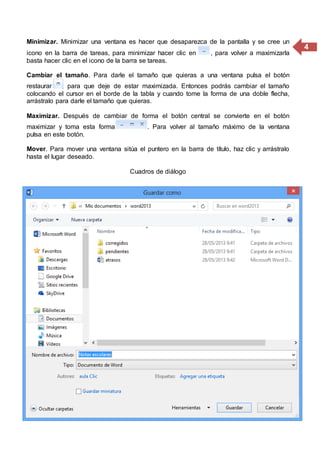 4
Minimizar. Minimizar una ventana es hacer que desaparezca de la pantalla y se cree un
icono en la barra de tareas, para minimizar hacer clic en , para volver a maximizarla
basta hacer clic en el icono de la barra se tareas.
Cambiar el tamaño. Para darle el tamaño que quieras a una ventana pulsa el botón
restaurar , para que deje de estar maximizada. Entonces podrás cambiar el tamaño
colocando el cursor en el borde de la tabla y cuando tome la forma de una doble flecha,
arrástralo para darle el tamaño que quieras.
Maximizar. Después de cambiar de forma el botón central se convierte en el botón
maximizar y toma esta forma . Para volver al tamaño máximo de la ventana
pulsa en este botón.
Mover. Para mover una ventana sitúa el puntero en la barra de título, haz clic y arrástralo
hasta el lugar deseado.
Cuadros de diálogo
 
