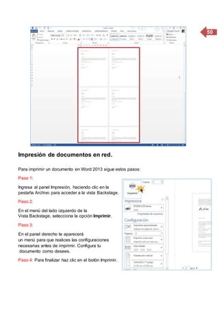 50
Impresión de documentos en red.
Para imprimir un documento en Word 2013 sigue estos pasos:
Paso 1:
Ingresa al panel Impresión, haciendo clic en la
pestaña Archivo para acceder a la vista Backstage.
Paso 2:
En el menú del lado izquierdo de la
Vista Backstage, selecciona la opción Imprimir.
Paso 3:
En el panel derecho te aparecerá
un menú para que realices las configuraciones
necesarias antes de imprimir. Configura tu
documento como desees.
Paso 4: Para finalizar haz clic en el botón Imprimir.
 