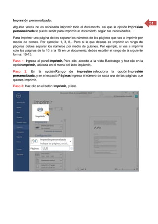 51
Impresión personalizada:
Algunas veces no es necesario imprimir todo el documento, así que la opción Impresión
personalizada te puede servir para imprimir un documento según tus necesidades.
Para imprimir una página debes separar los números de las páginas que vas a imprimir por
medio de comas. Por ejemplo: 1, 3, 8... Pero si lo que deseas es imprimir un rango de
páginas debes separar los números por medio de guiones. Por ejemplo, si vas a imprimir
solo las páginas de la 10 a la 15 en un documento, debes escribir el rango de la siguiente
forma: 10-15.
Paso 1: Ingresa al panel Imprimir. Para ello, accede a la vista Backstage y haz clic en la
opciónImprimir, ubicada en el menú del lado izquierdo.
Paso 2: En la opción Rango de impresión selecciona la opción Impresión
personalizada, y en el espacio Páginas ingresa el número de cada una de las páginas que
quieres imprimir.
Paso 3: Haz clic en el botón Imprimir, y listo.
 