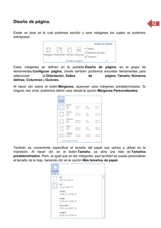 52Diseño de página.
Existe un área en la cual podemos escribir y unos márgenes los cuales no podemos
sobrepasar.
Estos márgenes se definen en la pestaña Diseño de página, en el grupo de
herramientas Configurar página, donde también podremos encontrar herramientas para
seleccionar la Orientación, Saltos de página, Tamaño, Números
delínea, Columnas y Guiones.
Al hacer clic sobre el botón Márgenes, aparecen unos márgenes predeterminados. Si
ninguno nos sirve, podremos definir unos desde la opción Márgenes Personalizados.
También es conveniente especificar el tamaño del papel que vamos a utilizar en la
impresión. Al hacer clic en el botón Tamaño, se abre una lista de Tamaños
predeterminados. Pero, al igual que en los márgenes, aquí también se puede personalizar
el tamaño de la hoja, haciendo clic en la opción Más tamaños de papel.
 