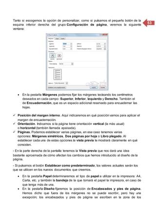 53
Tanto si escogemos la opción de personalizar, como si pulsamos el pequeño botón de la
esquina inferior derecha del grupo Configuración de página, veremos la siguiente
ventana:
 En la pestaña Márgenes podemos fijar los márgenes tecleando los centímetros
deseados en cada campo: Superior, Inferior, Izquierdo y Derecho. También el
de Encuadernación, que es un espacio adicional reservado para encuadernar las
hojas.
 Posición del margen interno. Aquí indicaremos en qué posición vamos para aplicar el
margen de encuadernación.
 Orientación. Indicamos si la página tiene orientación vertical (la más usual)
o horizontal (también llamada apaisada).
 Páginas. Podemos establecer varias páginas, en ese caso tenemos varias
opciones: Márgenes simétricos, Dos páginas por hoja o Libro plegado. Al
establecer cada una de estas opciones la vista previa te mostrará claramente en qué
consisten.
- En la parte derecha de la pantalla tenemos la Vista previa que nos dará una idea
bastante aproximada de cómo afectan los cambios que hemos introducido al diseño de la
página.
- Si pulsamos el botón Establecer como predeterminado, los valores actuales serán los
que se utilicen en los nuevos documentos que creemos.
 En la pestaña Papel determinaremos el tipo de papel a utilizar en la impresora: A4,
Carta, etc. y también la bandeja de la que tomará el papel la impresora, en caso de
que tenga más de una.
 En la pestaña Diseño fijaremos la posición de Encabezados y pies de página.
Hemos dicho que fuera de los márgenes no se puede escribir, pero hay una
excepción; los encabezados y pies de página se escriben en la zona de los
 