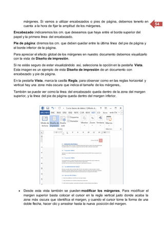 54
márgenes. Si vamos a utilizar encabezados o pies de página, debemos tenerlo en
cuenta a la hora de fijar la amplitud de los márgenes.
Encabezado: indicaremos los cm. que deseamos que haya entre el borde superior del
papel y la primera línea del encabezado.
Pie de página: diremos los cm. que deben quedar entre la última línea del pie de página y
el borde inferior de la página.
Para apreciar el efecto global de los márgenes en nuestro documento debemos visualizarlo
con la vista de Diseño de impresión.
Si no estás seguro de estar visualizándolo así, selecciona la opción en la pestaña Vista.
Esta imagen es un ejemplo de vista Diseño de impresión de un documento con
encabezado y pie de página.
En la pestaña Vista, marca la casilla Regla, para observar como en las reglas horizontal y
vertical hay una zona más oscura que indica el tamaño de los márgenes,.
También se puede ver como la línea del encabezado queda dentro de la zona del margen
superior, y la línea del pie de página queda dentro del margen inferior.
 Desde esta vista también se pueden modificar los márgenes. Para modificar el
margen superior basta colocar el cursor en la regla vertical justo donde acaba la
zona más oscura que identifica el margen, y cuando el cursor tome la forma de una
doble flecha, hacer clic y arrastrar hasta la nueva posición del margen.
 