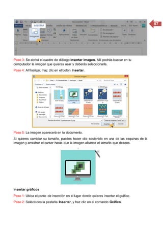 57
Paso 3: Se abrirá el cuadro de diálogo Insertar imagen. Allí podrás buscar en tu
computador la imagen que quieras usar y deberás seleccionarla.
Paso 4: Al finalizar, haz clic en el botón Insertar.
Paso 5: La imagen aparecerá en tu documento.
Si quieres cambiar su tamaño, puedes hacer clic sostenido en una de las esquinas de la
imagen y arrastrar el cursor hasta que la imagen alcance el tamaño que desees.
Insertar gráficos
Paso 1: Ubica el punto de inserción en el lugar donde quieres insertar el gráfico.
Paso 2: Selecciona la pestaña Insertar, y haz clic en el comando Gráfico.
 