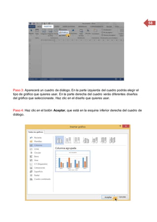 58
Paso 3: Aparecerá un cuadro de diálogo. En la parte izquierda del cuadro podrás elegir el
tipo de gráfico que quieres usar. En la parte derecha del cuadro verás diferentes diseños
del gráfico que seleccionaste. Haz clic en el diseño que quieres usar.
Paso 4: Haz clic en el botón Aceptar, que está en la esquina inferior derecha del cuadro de
diálogo.
 