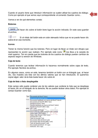 5
Cuando el usuario tiene que introducir información se suelen utilizar los cuadros de diálogo.
Como por ejemplo el que vemos aquí correspondiente al comando Guardar como...
Vamos a ver de qué elementos consta:
Botones
Al hacer clic sobre el botón tiene lugar la acción indicada. En este caso guardar
el archivo.
Si el rótulo del botón esta en color atenuado indica que no se puede hacer clic
sobre él en ese momento.
Iconos
Tienen la misma función que los botones. Pero en lugar de llevar un rótulo son dibujos que
representan la acción que realizan. Por ejemplo este icono nos lleva a la carpeta de
nivel superior. Ten en cuenta que los botones de los cuadros de diálogo pueden cambiar de
aspecto según tu versión de Windows.
Caja de texto
Cuando tenemos que teclear información lo hacemos normalmente sobre cajas de texto.
Por ejemplo Nombre de archivo.
En algunos casos, como en este, tenemos también un botón con un triángulo que, al hacer
clic, nos muestra una lista con los últimos valores que se han introducido. Si queremos
copiar algún valor de la lista basta hacer clic sobre él.
Caja de lista o lista desplegable
Este campo sólo puede contener uno de los valores que contiene la lista que se despliega
al hacer clic en el triángulo de la derecha. No se pueden teclear otros datos. Por ejemplo el
campo Guardar como tipo.
 