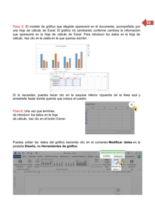 59
Paso 5: El modelo de gráfico que elegiste aparecerá en el documento, acompañado por
una hoja de cálculo de Excel. El gráfico irá cambiando conforme cambies la información
que aparecerá en la hoja de cálculo de Excel. Para introducir los datos en la hoja de
cálculo, haz clic en la celda en la que quieras escribir.
Si lo necesitas, puedes hacer clic en la esquina inferior izquierda de la línea azul y
arrastrarla hasta donde quieras que crezca el cuadro.
Paso 6: Una vez que termines
de introducir los datos en la hoja
de cálculo, haz clic en el botón Cerrar.
Puedes editar los datos del gráfico haciendo clic en el comando Modificar datos en la
pestaña Diseño, de Herramientas de gráfico.
 