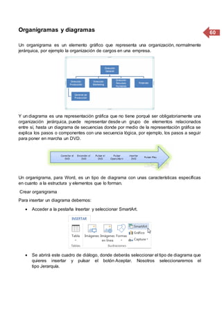 60Organigramas y diagramas
Un organigrama es un elemento gráfico que representa una organización, normalmente
jerárquica, por ejemplo la organización de cargos en una empresa.
Y un diagrama es una representación gráfica que no tiene porqué ser obligatoriamente una
organización jerárquica, puede representar desde un grupo de elementos relacionados
entre sí, hasta un diagrama de secuencias donde por medio de la representación gráfica se
explica los pasos o componentes con una secuencia lógica, por ejemplo, los pasos a seguir
para poner en marcha un DVD.
Un organigrama, para Word, es un tipo de diagrama con unas características específicas
en cuanto a la estructura y elementos que lo forman.
Crear organigrama
Para insertar un diagrama debemos:
 Acceder a la pestaña Insertar y seleccionar SmartArt.
 Se abrirá este cuadro de diálogo, donde deberás seleccionar el tipo de diagrama que
quieres insertar y pulsar el botón Aceptar. Nosotros seleccionaremos el
tipo Jerarquía.
 