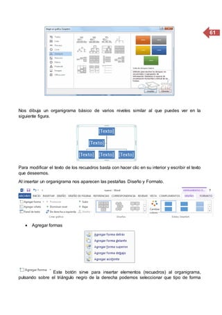 61
Nos dibuja un organigrama básico de varios niveles similar al que puedes ver en la
siguiente figura.
Para modificar el texto de los recuadros basta con hacer clic en su interior y escribir el texto
que deseemos.
Al insertar un organigrama nos aparecen las pestañas Diseño y Formato.
 Agregar formas
Este botón sirve para insertar elementos (recuadros) al organigrama,
pulsando sobre el triángulo negro de la derecha podemos seleccionar que tipo de forma
 