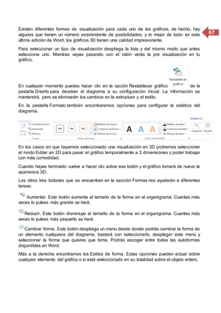 67
Existen diferentes formas de visualización para cada uno de los gráficos, de hecho, hay
algunos que tienen un número sorprendente de posibilidades, y lo mejor de todo: en esta
última edición de Word, los gráficos 3D tienen una calidad impresionante.
Para seleccionar un tipo de visualización despliega la lista y del mismo modo que antes
selecciona uno. Mientras vayas pasando con el ratón verás la pre visualización en tu
gráfico.
En cualquier momento puedes hacer clic en la opción Restablecer gráfico de la
pestaña Diseño para devolver el diagrama a su configuración inicial. La información se
mantendrá, pero se eliminarán los cambios en la estructura y el estilo.
En la pestaña Formato también encontraremos opciones para configurar la estética del
diagrama.
En los casos en que hayamos seleccionado una visualización en 3D podremos seleccionar
el modo Editar en 2D para pasar el gráfico temporalmente a 2 dimensiones y poder trabajar
con más comodidad.
Cuando hayas teminado vuelve a hacer clic sobre ese botón y el gráfico tomará de nuevo la
apariencia 3D.
Los otros tres botones que se encuentran en la sección Formas nos ayudarán a diferentes
tareas:
Aumentar. Este botón aumenta el tamaño de la forma en el organigrama. Cuantas más
veces lo pulses más grande se hará.
Reducir. Este botón disminuye el tamaño de la forma en el organigrama. Cuantas más
veces lo pulses más pequeño se hará.
Cambiar forma. Este botón despliega un menú desde donde podrás cambiar la forma de
un elemento cualquiera del diagrama, bastará con seleccionarlo, desplegar este menú y
seleccionar la forma que quieres que tome. Podrás escoger entre todas las autoformas
disponibles en Word.
Más a la derecha encontramos los Estilos de forma. Estas opciones pueden actuar sobre
cualquier elemento del gráfico o si está seleccionado en su totalidad sobre el objeto entero.
 