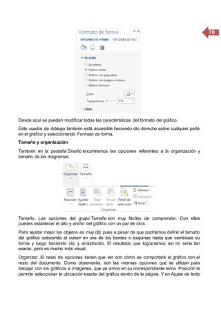 70
Desde aquí se pueden modificar todas las características del formato del gráfico.
Este cuadro de diálogo también está accesible haciendo clic derecho sobre cualquier parte
en el gráfico y seleccionando Formato de forma.
Tamaño y organización
También en la pestaña Diseño encontramos las opciones referentes a la organización y
tamaño de los diagramas.
Tamaño. Las opciones del grupo Tamaño son muy fáciles de comprender. Con ellas
puedes establecer el alto y ancho del gráfico con un par de clics.
Para ajustar mejor tus objetos es muy útil, pues a pesar de que podríamos definir el tamaño
del gráfico colocando el cursor en uno de los bordes o esquinas hasta que cambiase su
forma y luego haciendo clic y arrastrando. El resultado que lograríamos así no sería tan
exacto, pero es mucho más visual.
Organizar. El resto de opciones tienen que ver con cómo se comportará el gráfico con el
resto del documento. Como observarás, son las mismas opciones que se utilizan para
trabajar con los gráficos e imágenes, que ya vimos en su correspondiente tema. Posición te
permite seleccionar la ubicación exacta del gráfico dentro de la página. Y en Ajuste de texto
 