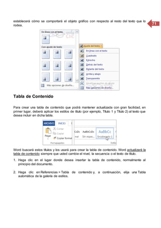 71
establecerá cómo se comportará el objeto gráfico con respecto al resto del texto que lo
rodea.
Tabla de Contenido
Para crear una tabla de contenido que podrá mantener actualizada con gran facilidad, en
primer lugar, deberá aplicar los estilos de título (por ejemplo, Título 1 y Título 2) al texto que
desea incluir en dicha tabla.
Word buscará estos títulos y los usará para crear la tabla de contenido. Word actualizará la
tabla de contenido siempre que usted cambie el nivel, la secuencia o el texto de título.
1. Haga clic en el lugar donde desea insertar la tabla de contenido, normalmente al
principio del documento.
2. Haga clic en Referencias > Tabla de contenido y, a continuación, elija una Tabla
automática de la galería de estilos.
 