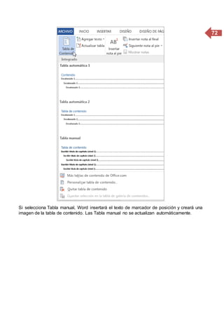 72
Si selecciona Tabla manual, Word insertará el texto de marcador de posición y creará una
imagen de la tabla de contenido. Las Tabla manual no se actualizan automáticamente.
 