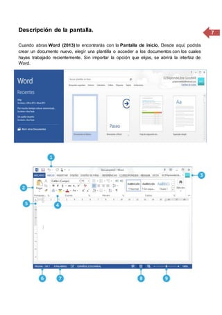 7Descripción de la pantalla.
Cuando abras Word (2013) te encontrarás con la Pantalla de inicio. Desde aquí, podrás
crear un documento nuevo, elegir una plantilla o acceder a los documentos con los cuales
hayas trabajado recientemente. Sin importar la opción que elijas, se abrirá la interfaz de
Word.
 