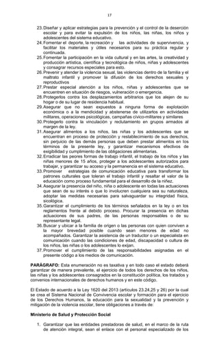 17
23.Diseñar y aplicar estrategias para la prevención y el control de la deserción
escolar y para evitar la expulsión de los niños, las niñas, los niños y
adolescentes del sistema educativo.
24.Fomentar el deporte, la recreación y las actividades de supervivencia, y
facilitar los materiales y útiles necesarios para su práctica regular y
continuada.
25.Fomentar la participación en la vida cultural y en las artes, la creatividad y
producción artística, científica y tecnológica de niños, niñas y adolescentes
y consagrar recursos especiales para esto.
26.Prevenir y atender la violencia sexual, las violencias dentro de la familia y el
maltrato infantil y promover la difusión de los derechos sexuales y
reproductivos
27.Prestar especial atención a los niños, niñas y adolescentes que se
encuentren en situación de riesgos, vulneración o emergencia.
28.Protegerlos contra los desplazamientos arbitrarios que los alejen de su
hogar o de su lugar de residencia habitual.
29.Asegurar que no sean expuestos a ninguna forma de explotación
económica o a la mendicidad y abstenerse de utilizarlos en actividades
militares, operaciones psicológicas, campañas cívico-militares y similares
30.Protegerlo contra la vinculación y reclutamiento en grupos armados al
margen de la ley.
31.Asegurar alimentos a los niños, las niñas y los adolescentes que se
encuentran en proceso de protección y restablecimiento de sus derechos,
sin perjuicio de las demás personas que deben prestar alimentos en los
términos de la presente ley, y garantizar mecanismos efectivos de
exigibilidad y cumplimiento de las obligaciones alimentarias.
32.Erradicar las peores formas de trabajo infantil, el trabajo de los niños y las
niñas menores de 15 años, proteger a los adolescentes autorizados para
trabajar, y garantizar su acceso y la permanencia en el sistema educativo.
33.Promover estrategias de comunicación educativa para transformar los
patrones culturales que toleran el trabajo infantil y resaltar el valor de la
educación como proceso fundamental para el desarrollo de la niñez.
34.Asegurar la presencia del niño, niña o adolescente en todas las actuaciones
que sean de su interés o que lo involucren cualquiera sea su naturaleza,
adoptar las medidas necesarias para salvaguardar su integridad física,
sicológica.
35.Garantizar el cumplimiento de los términos señalados en la ley o en los
reglamentos frente al debido proceso. Procurar la presencia en dichas
actuaciones de sus padres, de las personas responsables o de su
representante legal.
36.Buscar y ubicar a la familia de origen o las personas con quien conviven a
la mayor brevedad posible cuando sean menores de edad no
acompañados. Garantizar la asistencia de un traductor o un especialista en
comunicación cuando las condiciones de edad, discapacidad o cultura de
los niños, las niñas o los adolescentes lo exijan.
37.Promover el cumplimiento de las responsabilidades asignadas en el
presente código a los medios de comunicación.
PARÁGRAFO: Esta enumeración no es taxativa y en todo caso el estado deberá
garantizar de manera prevalente, el ejercicio de todos los derechos de los niños,
las niñas y los adolescentes consagrados en la constitución política, los tratados y
convenios internacionales de derechos humanos y en este código.
El Estado de acuerdo a la Ley 1620 del 2013 (artículos 23.24,25 y 26) por la cual
se crea el Sistema Nacional de Convivencia escolar y formación para el ejercicio
de los Derechos Humanos, la educación para la sexualidad y la prevención y
mitigación de la violencia escolar, tiene obligaciones a través de:
Ministerio de Salud y Protección Social
1. Garantizar que las entidades prestadoras de salud, en el marco de la ruta
de atención integral, sean el enlace con el personal especializado de los
 