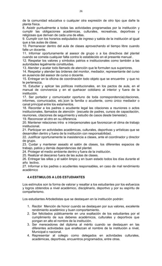 26
de la comunidad educativa o cualquier otra expresión de otro tipo que dañe la
planta física.
8. Asistir puntualmente a todas las actividades programadas por la institución y
cumplir las obligaciones académicas, culturales, recreativas, deportivas y
religiosas que derivan de cada una de ellas.
9. Cumplir con los horarios estipulados de ingreso y salida de la institución al igual
que a las aulas de clase.
10. Permanecer dentro del aula de clases aprovechando el tiempo libre cuando
falte un docente.
11. Informar oportunamente al asesor de grupo o a los directivos del plantel
cuando se cometa cualquier falta contra lo establecido en el presente manual .
12. Respetar los valores y símbolos patrios e institucionales como también a las
autoridades legalmente constituidas.
13. Atender y acatar todo llamado de atención que le formulen sus superiores.
14. Respetar y atender las órdenes del monitor, mediador, representante del curso
en ausencia del asesor de curso o docente.
15. Entregar en la oficina de coordinación todo objeto que se encuentre y que no
le pertenezca.
16. Estudiar y aplicar las políticas institucionales, en los pactos de aula, en el
manual de convivencia y en el quehacer cotidiano al interior y fuera de la
institución.
17. Ser portador y comunicador oportuno de toda correspondencia(citaciones,
informes, comunicados, etc.)con la familia o acudiente, como único mediador o
canal principal entre los estamentos.
18. Recordar a los padres o acudiente legal las citaciones a reuniones o actos
institucionales, llamados de atención (escuela de padres, cursos de capacitación,
reuniones, citaciones de seguimiento y estudio de casos desde bienestar).
19. Reconocer al otro en su diferencia.
20. Mantener relaciones intra e interpersonales que favorezcan el clima de trabajo
institucional.
21. Participar en actividades académicas, culturales, deportivas y artísticas que se
desarrollen dentro y fuera de la institución con responsabilidad.
22. Justificar oportunamente la inasistencia a clases, ante el coordinador y director
de grupo.
23. Cuidar y mantener aseado el salón de clases, los diferentes espacios de
trabajo, patios y demás dependencias del plantel.
24. Proteger el medio ambiente dentro y fuera de la institución.
25. Realizar el descanso fuera de las aulas de clases.
26. Entregar las sillas y el salón limpio y en buen estado todos los días durante el
año lectivo.
27. Informar a los padres o acudientes responsables, en caso de mal rendimiento
académico
4.4 ESTIMULOS A LOS ESTUDIANTES
Los estímulos son la forma de valorar y resaltar a los estudiantes por los esfuerzos
y logros obtenidos a nivel académico, disciplinario, deportivo y por su espíritu de
compañerismo.
Los estudiantes Arboledistas que se destaquen en la institución podrán:
1. Recibir Mención de honor cuando se destaquen por sus valores, excelente
rendimiento académico y buen comportamiento.
2. Ser felicitados públicamente en una exaltación de los estudiantes por el
cumplimiento de sus deberes académicos, culturales y deportivos que
pongan en alto el nombre de la institución.
3. Ser merecedores del diploma al mérito cuando se destaquen en las
diferentes actividades que enaltezcan el nombre de la institución a nivel,
Municipal o nacional.
4. Representar al colegio como delegados en actividades culturales,
académicas, deportivas, encuentros programados, entre otras.
 