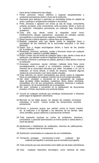 33
fuera de las instalaciones del colegio.
7. Portar, promover, inducir, distribuir o negociar estupefacientes y
sustancias psicoactivas dentro o fuera de la institución.
8. Asociarse para delinquir o participar en actividades ilícitas en calidad de
autor o participe o simplemente auxiliador o encubridor.
9. Porte, amenaza o agresión con armas ya sea de fuego, contundente,
cortante, punzante, corto contundente, corto punzante, dentro y fuera de
la institución. Indisciplina permanente y/o reiterado bajo rendimiento
académico.
10.Todo acto que atente contra la integridad moral como:
Exhibicionismo, dibujos, expresiones corporales y/o verbales, escritos
pornográficos o conversaciones vulgares e indecorosas.
11.Dañar parcial o total la dotación o planta física de la institución.
12.Realizar cualquiera acto que atente contra la integridad física o
psicológica de los miembros de la comunidad educativa o de otras
personas.
13. Ingerir licor o drogas alucinógenas dentro o fuera de los predios
de la institución.
14.Pertenecer, promover, participar, ocultar o favorecer nexos con cualquier
grupo delictivo, satánico o pandilla callejera.
15.Portar o hacer uso de armas de cualquier clase o tipo, dentro o fuera de la
institución, que atenten contra la integridad de las personas.
16.Propiciar, promover o participar en peleas, grescas o riñas dentro o fuera de
la institución.
17.Amenazar, coaccionar, injuriar, intimidar, maltratar tanto física como
psicológicamente, o acosar a un compañero, profesor o a cualquier
miembro de la comunidad educativa que estén vinculadas o no con la
institución; en forma directa, a través de terceros, mediante algunos
medios de comunicación o por otros medios virtuales.
18.Toda intención y/o acción premeditada que atente contra la integridad
física y/o psicológica de cualquier miembro de la comunidad educativa.
19. Ser actor, cómplice o encubridor en la apropiación de cualquier
clase de objeto (útiles escolares, cuadernos, libros, dinero, loncheras,
comestibles, etc.) de sus compañeros, profesores, directivas o cualquier
otra persona, sin el consentimiento de su propietario.
20. Ser actor, cómplice o encubridor en la adulteración de documentos
privados o firmas, asumiendo una conducta dolosa.
21. Incurrir en cualquier conducta que constituya contravención o infracción
penal según la legislación colombiana.
22.Reincidir en las faltas graves, sin atender las medidas correctivas
impuestas, ni mucho menos cumplir los compromisos suscritos
previamente.
23.Formar o promover grupos que atenten contra la buena marcha
de la institución o la dignidad y los derechos de los demás, tales
como pandillas, grupos satánicos y asociaciones similares.
24. Toda expresión lujuriosa en contra de profesores, directivos,
compañeros o personal administrativo en forma escrita o verbal dentro o
fuera del plantel.
25.Adulteración o falsificación de certificados, informes de calificaciones,
firmas o cualquier clase de documento.
26.Sustracción comprobada en cualquiera de sus modalidades.
27. Conservar, propagar, promocionar o crear cualquier tipo
material pornográfico o actividad que se considere pornografía.
28. Toda conducta que sea sancionada como delito por las leyes colombianas.
29. Usar cualquier dispositivo tecnológico, como cámaras de video,
 