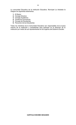 44
La comunidad Educativa de la institución Educativa. Municipal La Arboleda la
integran los siguientes estamentos:
1. El Rector
2. Consejo Directivo
3. Consejo Académico
4. Comité de Convivencia
5. Consejo de Estudiantes
6. Personero de los Estudiantes
Todos los miembros de la Comunidad Educativa son responsables de la buena
marcha de la institución y competentes para participar en la dirección de la
institución por medio de sus representantes en los órganos del Gobierno Escolar.
CAPITULO DECIMO SEGUNDO
 