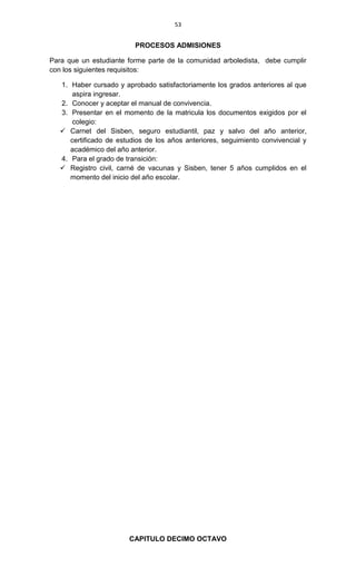 53
PROCESOS ADMISIONES
Para que un estudiante forme parte de la comunidad arboledista, debe cumplir
con los siguientes requisitos:
1. Haber cursado y aprobado satisfactoriamente los grados anteriores al que
aspira ingresar.
2. Conocer y aceptar el manual de convivencia.
3. Presentar en el momento de la matricula los documentos exigidos por el
colegio:
 Carnet del Sisben, seguro estudiantil, paz y salvo del año anterior,
certificado de estudios de los años anteriores, seguimiento convivencial y
académico del año anterior.
4. Para el grado de transición:
 Registro civil, carné de vacunas y Sisben, tener 5 años cumplidos en el
momento del inicio del año escolar.
CAPITULO DECIMO OCTAVO
 