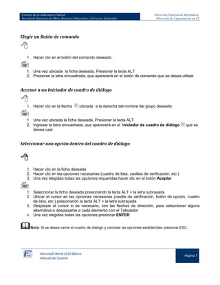 Consejo de la Judicatura Federal 
Secretaría Ejecutiva de Obra, Recursos Materiales y Servicios Generales 
Dirección General de Informática 
Dirección de Capacitación en TI 
Microsoft Word 2010 Básico 
Manual de Usuario 
Página 7 
Elegir un Botón de comando 
 
1. Hacer clic en el botón del comando deseado. 
 
1. Una vez ubicada la ficha deseada, Presionar la tecla ALT 
2. Presionar la letra encuadrada, que aparecerá en el botón de comando que se desea utilizar 
Accesar a un Iniciador de cuadro de diálogo 
 
1. Hacer clic en la flecha 
ubicada a la derecha del nombre del grupo deseado 
 
1. Una vez ubicada la ficha deseada, Presionar la tecla ALT 
2. Ingresar la letra encuadrada, que aparecerá en el iniciador de cuadro de diálogo 
que se desea usar 
Seleccionar una opción dentro del cuadro de diálogo 
 
1. Hacer clic en la ficha deseada 
2. Hacer clic en las opciones necesarias (cuadro de lista, casillas de verificación, etc.) 
3. Una vez elegidas todas las opciones requeridas hacer clic en el botón Aceptar 
 
1. Seleccionar la ficha deseada presionando la tecla ALT + la letra subrayada 
2. Ubicar el cursor en las opciones necesarias (casilla de verificación, botón de opción, cuadro de lista, etc.) presionando la tecla ALT + la letra subrayada 
3. Desplazar el cursor si es necesario, con las flechas de dirección, para seleccionar alguna alternativa o desplazarse a cada elemento con el Tabulador 
4. Una vez elegidas todas las opciones presionar ENTER 
 Nota: Si se desea cerrar el cuadro de diálogo y cancelar las opciones establecidas presionar ESC.  