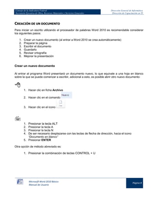 Consejo de la Judicatura Federal 
Secretaría Ejecutiva de Obra, Recursos Materiales y Servicios Generales 
Dirección General de Informática 
Dirección de Capacitación en TI 
Microsoft Word 2010 Básico 
Manual de Usuario 
Página 8 
CREACIÓN DE UN DOCUMENTO 
Para iniciar un escrito utilizando el procesador de palabras Word 2010 es recomendable considerar los siguientes pasos: 
1. Crear un nuevo documento (al entrar a Word 2010 se crea automáticamente) 
2. Preparar la página 
3. Escribir el documento 
4. Guardarlo 
5. Revisar ortografía 
6. Mejorar la presentación 
Crear un nuevo documento 
Al entrar al programa Word presentará un documento nuevo, lo que equivale a una hoja en blanco sobre la que se puede comenzar a escribir, adicional a esto, es posible abrir otro nuevo documento: 
 
1. Hacer clic en ficha Archivo 
2. Hacer clic en el comando 
3. Hacer clic en el icono 
 
1. Presionar la tecla ALT 
2. Presionar la tecla A 
3. Presionar la tecla N 
4. De ser necesario desplazarse con las teclas de flecha de dirección, hacia el icono “Documento en blanco” 
5. Presionar ENTER 
Otra opción de método abreviado es: 
1. Presionar la combinación de teclas CONTROL + U  