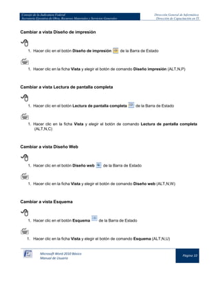 Consejo de la Judicatura Federal 
Secretaría Ejecutiva de Obra, Recursos Materiales y Servicios Generales 
Dirección General de Informática 
Dirección de Capacitación en TI 
Microsoft Word 2010 Básico 
Manual de Usuario 
Página 10 
Cambiar a vista Diseño de impresión 
 
1. Hacer clic en el botón Diseño de impresión de la Barra de Estado 
 
1. Hacer clic en la ficha Vista y elegir el botón de comando Diseño impresión (ALT,N,P) 
Cambiar a vista Lectura de pantalla completa 
 
1. Hacer clic en el botón Lectura de pantalla completa de la Barra de Estado 
 
1. Hacer clic en la ficha Vista y elegir el botón de comando Lectura de pantalla completa (ALT,N,C) 
Cambiar a vista Diseño Web 
 
1. Hacer clic en el botón Diseño web de la Barra de Estado 
 
1. Hacer clic en la ficha Vista y elegir el botón de comando Diseño web (ALT,N,W) 
Cambiar a vista Esquema 
 
1. Hacer clic en el botón Esquema de la Barra de Estado 
 
1. Hacer clic en la ficha Vista y elegir el botón de comando Esquema (ALT,N,U)  