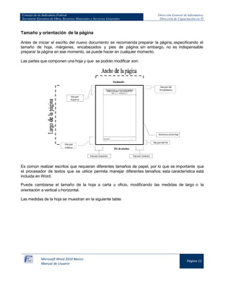 Consejo de la Judicatura Federal 
Secretaría Ejecutiva de Obra, Recursos Materiales y Servicios Generales 
Dirección General de Informática 
Dirección de Capacitación en TI 
Microsoft Word 2010 Básico 
Manual de Usuario 
Página 11 
Tamaño y orientación de la página 
Antes de iniciar el escrito del nuevo documento se recomienda preparar la página, especificando el tamaño de hoja, márgenes, encabezados y pies de página; sin embargo, no es indispensable preparar la página en ese momento, se puede hacer en cualquier momento. 
Las partes que componen una hoja y que se podrán modificar son: 
Es común realizar escritos que requieran diferentes tamaños de papel, por lo que es importante que el procesador de textos que se utilice permita manejar diferentes tamaños; esta característica está incluida en Word. 
Puede cambiarse el tamaño de la hoja a carta u oficio, modificando las medidas de largo o la orientación a vertical u horizontal. 
Las medidas de la hoja se muestran en la siguiente tabla:  
