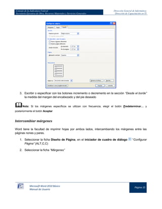 Consejo de la Judicatura Federal 
Secretaría Ejecutiva de Obra, Recursos Materiales y Servicios Generales 
Dirección General de Informática 
Dirección de Capacitación en TI 
Microsoft Word 2010 Básico 
Manual de Usuario 
Página 15 
3. Escribir o especificar con los botones incremento o decremento en la sección “Desde el borde” la medida del margen del encabezado y del pie deseado 
 Nota: Si los márgenes específicos se utilizan con frecuencia, elegir el botón Predeterminar… y posteriormente el botón Aceptar 
Intercambiar márgenes 
Word tiene la facultad de imprimir hojas por ambos lados, intercambiando los márgenes entre las páginas nones y pares. 
1. Seleccionar la ficha Diseño de Página, en el iniciador de cuadro de diálogo 
“Configurar Página” (ALT,C,C) 
2. Seleccionar la ficha “Márgenes”  