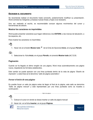 Consejo de la Judicatura Federal 
Secretaría Ejecutiva de Obra, Recursos Materiales y Servicios Generales 
Dirección General de Informática 
Dirección de Capacitación en TI 
Microsoft Word 2010 Básico 
Manual de Usuario 
Página 17 
ESCRIBIR EL DOCUMENTO 
Se recomienda realizar el documento hasta concluirlo, posteriormente modificar su presentación. Word controla los márgenes y empieza nuevas líneas y hojas si es necesario. 
Una vez realizado el escrito, es recomendable conocer algunos movimientos del cursor y herramientas de edición. 
Mostrar los caracteres no imprimibles 
Word puede presentar caracteres que hagan referencia a los ENTERS, a las marcas de tabulación, a los espacios, etc. 
Para mostrar los caracteres no imprimibles: 
 
1. Hacer clic en el botón Mostar todo 
de la Cinta de Opciones Inicio, en el grupo Párrafo 
 
1. Seleccionar la ficha Inicio, en el grupo Párrafo, el comando Mostrar todo (ALT,O,9) 
Paginación 
Cuando se ha llegado al último renglón de una página, Word inicia automáticamente una página nueva, respetando los formatos establecidos. 
Este cambio se puede apreciar con una línea punteada dentro de la vista de página “Diseño de impresión”, a esta línea se le denomina “salto de página automático”. 
Forzar el inicio de una página 
Es posible forzar un salto de página antes de llegar al final de la página, este salto se denomina “Salto de página manual” y está representado por una línea punteada como se muestra a continuación: 
 
1. Colocar el cursor en donde se desea insertar un salto de página manual 
2. Hacer clic en la ficha Insertar, en el grupo Páginas  