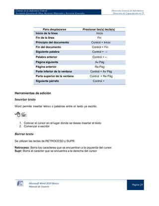 Consejo de la Judicatura Federal 
Secretaría Ejecutiva de Obra, Recursos Materiales y Servicios Generales 
Dirección General de Informática 
Dirección de Capacitación en TI 
Microsoft Word 2010 Básico 
Manual de Usuario 
Página 19 
Para desplazarse 
Presionar las(s) tecla(s) Inicio de la línea Inicio 
Fin de la línea 
Fin Principio del documento Control + Inicio 
Fin del documento 
Control + Fin Siguiente palabra Control + → 
Palabra anterior 
Control + ← Página siguiente Av Pág 
Página anterior 
Re Pág Parte inferior de la ventana Control + Av Pág 
Parte superior de la ventana 
Control + Re Pág Siguiente párrafo Control + 
Herramientas de edición 
Insertar texto 
Word permite insertar letra s o palabras entre el texto ya escrito. 
 
1. Colocar el cursor en el lugar donde se desee insertar el texto 
2. Comenzar a escribir 
Borrar texto 
Se utilizan las teclas de RETROCESO y SUPR 
Retroceso: Borra los caracteres que se encuentran a la izquierda del cursor. 
Supr: Borra el carácter que se encuentra a la derecha del cursor  