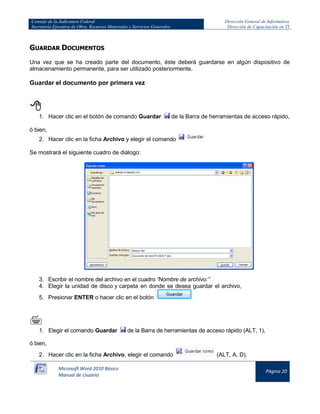 Consejo de la Judicatura Federal 
Secretaría Ejecutiva de Obra, Recursos Materiales y Servicios Generales 
Dirección General de Informática 
Dirección de Capacitación en TI 
Microsoft Word 2010 Básico 
Manual de Usuario 
Página 20 
GUARDAR DOCUMENTOS 
Una vez que se ha creado parte del documento, éste deberá guardarse en algún dispositivo de almacenamiento permanente, para ser utilizado posteriormente. 
Guardar el documento por primera vez 
 
1. Hacer clic en el botón de comando Guardar 
de la Barra de herramientas de acceso rápido, 
ó bien, 
2. Hacer clic en la ficha Archivo y elegir el comando 
Se mostrará el siguiente cuadro de diálogo: 
3. Escribir el nombre del archivo en el cuadro “Nombre de archivo:” 
4. Elegir la unidad de disco y carpeta en donde se desea guardar el archivo, 
5. Presionar ENTER o hacer clic en el botón 
 
1. Elegir el comando Guardar 
de la Barra de herramientas de acceso rápido (ALT, 1), 
ó bien, 
2. Hacer clic en la ficha Archivo, elegir el comando 
(ALT, A, D),  