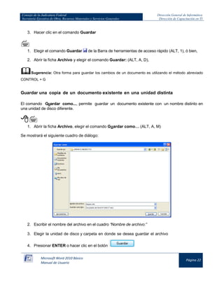 Consejo de la Judicatura Federal 
Secretaría Ejecutiva de Obra, Recursos Materiales y Servicios Generales 
Dirección General de Informática 
Dirección de Capacitación en TI 
Microsoft Word 2010 Básico 
Manual de Usuario 
Página 22 
3. Hacer clic en el comando Guardar 
 
1. Elegir el comando Guardar 
de la Barra de herramientas de acceso rápido (ALT, 1), ó bien, 
2. Abrir la ficha Archivo y elegir el comando Guardar: (ALT, A, D), 
 Sugerencia: Otra forma para guardar los cambios de un documento es utilizando el método abreviado CONTROL + G 
Guardar una copia de un documento existente en una unidad distinta 
El comando Guardar como..., permite guardar un documento existente con un nombre distinto en una unidad de disco diferente. 
 
1. Abrir la ficha Archivo, elegir el comando Guardar como… (ALT, A, M) 
Se mostrará el siguiente cuadro de diálogo: 
2. Escribir el nombre del archivo en el cuadro “Nombre de archivo:” 
3. Elegir la unidad de disco y carpeta en donde se desea guardar el archivo 
4. Presionar ENTER o hacer clic en el botón 
 