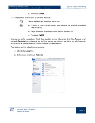Consejo de la Judicatura Federal 
Secretaría Ejecutiva de Obra, Recursos Materiales y Servicios Generales 
Dirección General de Informática 
Dirección de Capacitación en TI 
Microsoft Word 2010 Básico 
Manual de Usuario 
Página 24 
c) Presionar ENTER 
5. Seleccionar el archivo en la columna “Nombre” 
Hacer doble clic en el nombre del archivo 
a) Colocar el cursor en el cuadro que contiene los archivos (presionar TABULADOR) 
b) Elegir el nombre de archivo con las flechas de dirección 
c) Presionar ENTER 
Una vez que se ha trabajado en Word, éste guardará en una lista dentro de la ficha Archivo en el comando Reciente los nombres de los archivos que se han utilizado por última vez, el número de archivos que se genere dependerá de la configuración del programa. 
Para abrir un archivo utilizado recientemente: 
1. Abrir la ficha Archivo 
2. Seleccionar el comando Reciente 
 