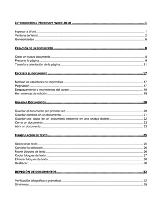 INTRODUCCIÓN A MICROSOFT WORD 2010 ............................................................................... 1 
Ingresar a Word ................................................................................................................................... 1 
Ventana de Word ................................................................................................................................. 2 
Generalidades ..................................................................................................................................... 6 
CREACIÓN DE UN DOCUMENTO ................................................................................................... 8 
Crear un nuevo documento .................................................................................................................. 8 
Preparar la página ............................................................................................................................... 9 
Tamaño y orientación de la página .................................................................................................... 11 
ESCRIBIR EL DOCUMENTO ....................................................................................................... 17 
Mostrar los caracteres no imprimibles ................................................................................................ 17 
Paginación ......................................................................................................................................... 17 
Desplazamiento y movimientos del cursor ......................................................................................... 18 
Herramientas de edición .................................................................................................................... 19 
GUARDAR DOCUMENTOS ......................................................................................................... 20 
Guardar el documento por primera vez .............................................................................................. 20 
Guardar cambios en un documento ................................................................................................... 21 
Guardar una copia de un documento existente en una unidad distinta ........................................ 22 
Cerrar un documento ......................................................................................................................... 23 
Abrir un documento ............................................................................................................................ 23 
MANIPULACIÓN DE TEXTO ....................................................................................................... 25 
Seleccionar texto ............................................................................................................................... 25 
Cancelar la selección ......................................................................................................................... 26 
Mover bloques de texto ...................................................................................................................... 26 
Copiar bloques de texto ..................................................................................................................... 27 
Eliminar bloques de texto ................................................................................................................... 30 
Deshacer ........................................................................................................................................... 30 
REVISIÓN DE DOCUMENTOS ............................................................................................. 32 
Verificación ortográfica y gramatical................................................................................................... 32 
Sinónimos .......................................................................................................................................... 38  