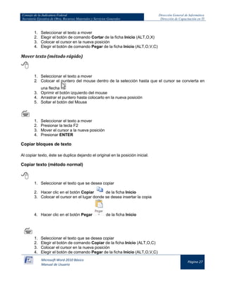 Consejo de la Judicatura Federal 
Secretaría Ejecutiva de Obra, Recursos Materiales y Servicios Generales 
Dirección General de Informática 
Dirección de Capacitación en TI 
Microsoft Word 2010 Básico 
Manual de Usuario 
Página 27 
1. Seleccionar el texto a mover 
2. Elegir el botón de comando Cortar de la ficha Inicio (ALT,O,X) 
3. Colocar el cursor en la nueva posición 
4. Elegir el botón de comando Pegar de la ficha Inicio (ALT,O,V,C) 
Mover texto (método rápido) 
 
1. Seleccionar el texto a mover 
2. Colocar el puntero del mouse dentro de la selección hasta que el cursor se convierta en una flecha 
3. Oprimir el botón izquierdo del mouse 
4. Arrastrar el puntero hasta colocarlo en la nueva posición 
5. Soltar el botón del Mouse 
 
1. Seleccionar el texto a mover 
2. Presionar la tecla F2 
3. Mover el cursor a la nueva posición 
4. Presionar ENTER 
Copiar bloques de texto 
Al copiar texto, éste se duplica dejando el original en la posición inicial. 
Copiar texto (método normal) 
 
1. Seleccionar el texto que se desea copiar 
2. Hacer clic en el botón Copiar 
de la ficha Inicio 
3. Colocar el cursor en el lugar donde se desea insertar la copia 
4. Hacer clic en el botón Pegar 
de la ficha Inicio 
 
 
1. Seleccionar el texto que se desea copiar 
2. Elegir el botón de comando Copiar de la ficha Inicio (ALT,O,C) 
3. Colocar el cursor en la nueva posición 
4. Elegir el botón de comando Pegar de la ficha Inicio (ALT,O,V,C)  