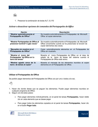 Consejo de la Judicatura Federal 
Secretaría Ejecutiva de Obra, Recursos Materiales y Servicios Generales 
Dirección General de Informática 
Dirección de Capacitación en TI 
Microsoft Word 2010 Básico 
Manual de Usuario 
Página 29 
 
1. Presionar la combinación de teclas ALT, O, FO 
Activar o desactivar opciones de comandos del Portapapeles de Office 
Opción 
Descripción “Mostrar automáticamente el Portapapeles de Office” Se muestra automáticamente el Portapapeles de Microsoft Office al copiar elementos. 
“Mostrar Portapapeles de Office al presionar Control+ C dos veces” 
Se muestra automáticamente el Portapapeles de Microsoft Office únicamente cuando se ha presionado la función de copiar elementos dos veces. “Recopilar sin mostrar en el Portapapeles de Office” Copia automáticamente elementos en el Portapapeles de Office sin mostrarlo. 
“Mostrar el icono del Portapapeles de Office en l a barra de tareas” 
Muestra el icono Portapapeles de Office en el área de estado de la barra de tareas del sistema cuando el Portapapeles de Office está activo. “Mostrar estado cerca de la barra de tareas al copiar” Muestra el mensaje de los elementos reunidos al copiar elementos en el Portapapeles de Office. 
Utilizar el Portapapeles de Office 
Se podrán pegar elementos del Portapapeles de Office uno por uno o todos a la vez. 
 
1. Hacer clic donde desee que se peguen los elementos. Puede pegar elementos reunidos en cualquier programa de Office. 
2. Seguir uno de estos pasos: 
Para pegar elementos individualmente, en el panel de tareas Portapapeles, hacer doble clic en cada elemento que se desee pegar Para pegar todos los elementos copiados en el panel de tareas Portapapeles, hacer clic en el botón Pegar todo.  