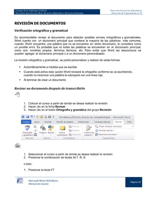 Consejo de la Judicatura Federal 
Secretaría Ejecutiva de Obra, Recursos Materiales y Servicios Generales 
Dirección General de Informática 
Dirección de Capacitación en TI 
Microsoft Word 2010 Básico 
Manual de Usuario 
Página 32 
REVISIÓN DE DOCUMENTOS 
Verificación ortográfica y gramatical 
Es recomendable revisar el documento para detectar posibles errores ortográficos y gramaticales, Word cuenta con un diccionario principal que contiene la mayoría de las palabras más comunes; cuando Word encuentra una palabra que no se encuentra en dicho diccionario, la considera como un posible error. Es probable que no todas las palabras se encuentren en el diccionario principal, como son: nombres propios, términos técnicos, etc. Para evitar que Word las desconozca se pueden agregar al diccionario principal o a un diccionario personalizado. 
La revisión ortográfica y gramatical, se podrá personalizar y realizar de varias formas: 
 Automáticamente a medida que se escribe 
 Cuando está activa esta opción Word revisará la ortografía conforme se va escribiendo, cuando no reconoce una palabra la subrayará con una línea roja 
 Al terminar de crear un documento 
Revisar un documento después de transcribirlo 
 
1. Colocar el cursor a partir de donde se desea realizar la revisión 
2. Hacer clic en la ficha Revisar 
3. Hacer clic en el botón Ortografía y gramática del grupo Revisión 
 
1. Seleccionar el cursor a partir de donde se desea realizar la revisión 
2. Presionar la combinación de teclas ALT, R, G 
o bien, 
1. Presionar la tecla F7  