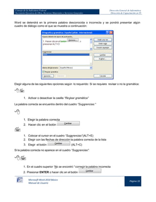 Consejo de la Judicatura Federal 
Secretaría Ejecutiva de Obra, Recursos Materiales y Servicios Generales 
Dirección General de Informática 
Dirección de Capacitación en TI 
Microsoft Word 2010 Básico 
Manual de Usuario 
Página 33 
Word se detendrá en la primera palabra desconocida o incorrecta y se pondrá presentar algún cuadro de diálogo como el que se muestra a continuación: 
Elegir alguna de las siguientes opciones según lo requerido: Si se requiere revisar o no la gramática: 
 
1. Activar o desactivar la casilla “Revisar gramática” 
La palabra correcta se encuentra dentro del cuadro “Sugerencias:” 
 
1. Elegir la palabra correcta  
2. Hacer clic en el botón 
 
1. Colocar el cursor en el cuadro “Sugerencias” (ALT+E) 
2. Elegir con las flechas de dirección la palabra correcta de la lista 
3. Elegir el botón 
(ALT+C) 
Si la palabra correcta no aparece en el cuadro “Sugerencias”: 
 
1. En el cuadro superior “No se encontró:” corregir la palabra incorrecta 
2. Presionar ENTER o hacer clic en el botón 
 