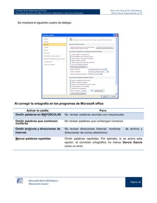 Consejo de la Judicatura Federal 
Secretaría Ejecutiva de Obra, Recursos Materiales y Servicios Generales 
Dirección General de Informática 
Dirección de Capacitación en TI 
Microsoft Word 2010 Básico 
Manual de Usuario 
Página 36 
Se mostrará el siguiente cuadro de diálogo: 
Al corregir la ortografía en los programas de Microsoft office 
Activar la casilla: 
Para: Omitir palabras en MAYÚSCULAS No revisar palabras escritas con mayúsculas 
Omitir palabras que contienen números 
No revisar palabras que contengan números Omitir archivos y direcciones de Internet No revisar direcciones Internet, nombres de archivo y direcciones de correo electrónico 
Marcar palabras repetidas 
Omitir palabras repetidas. Por ejemplo, si se activa esta opción, el corrector ortográfico no marca García García como un error.  
