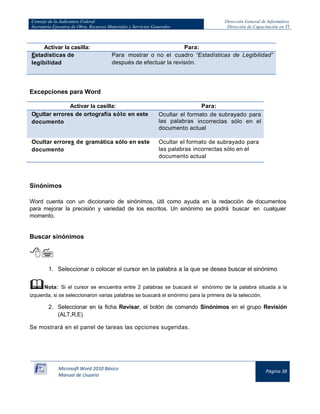 Consejo de la Judicatura Federal 
Secretaría Ejecutiva de Obra, Recursos Materiales y Servicios Generales 
Dirección General de Informática 
Dirección de Capacitación en TI 
Microsoft Word 2010 Básico 
Manual de Usuario 
Página 38 
Activar la casilla: 
Para: Estadísticas de legibilidad Para mostrar o no el cuadro “Estadísticas de Legibilidad” después de efectuar la revisión. 
Excepciones para Word 
Activar la casilla: 
Para: Ocultar errores de ortografía sólo en este documento Ocultar el formato de subrayado para las palabras incorrectas sólo en el documento actual 
Ocultar errores de gramática sólo en este documento 
Ocultar el formato de subrayado para las palabras incorrectas sólo en el documento actual 
Sinónimos 
Word cuenta con un diccionario de sinónimos, útil como ayuda en la redacción de documentos para mejorar la precisión y variedad de los escritos. Un sinónimo se podrá buscar en cualquier momento. 
Buscar sinónimos 
 
1. Seleccionar o colocar el cursor en la palabra a la que se desea buscar el sinónimo 
 Nota: Si el cursor se encuentra entre 2 palabras se buscará el sinónimo de la palabra situada a la izquierda, si se seleccionaron varias palabras se buscará el sinónimo para la primera de la selección. 
2. Seleccionar en la ficha Revisar, el botón de comando Sinónimos en el grupo Revisión (ALT,R,E) 
Se mostrará en el panel de tareas las opciones sugeridas.  