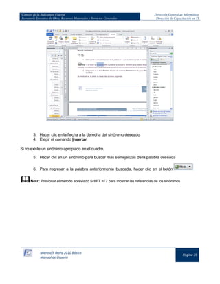 Consejo de la Judicatura Federal 
Secretaría Ejecutiva de Obra, Recursos Materiales y Servicios Generales 
Dirección General de Informática 
Dirección de Capacitación en TI 
Microsoft Word 2010 Básico 
Manual de Usuario 
Página 39 
3. Hacer clic en la flecha a la derecha del sinónimo deseado 
4. Elegir el comando Insertar 
Si no existe un sinónimo apropiado en el cuadro, 
5. Hacer clic en un sinónimo para buscar más semejanzas de la palabra deseada 
6. Para regresar a la palabra anteriormente buscada, hacer clic en el botón 
 Nota: Presionar el método abreviado SHIFT +F7 para mostrar las referencias de los sinónimos.  