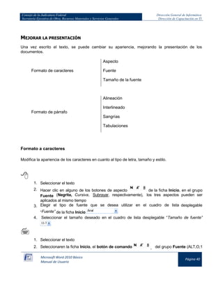 Consejo de la Judicatura Federal 
Secretaría Ejecutiva de Obra, Recursos Materiales y Servicios Generales 
Dirección General de Informática 
Dirección de Capacitación en TI 
Microsoft Word 2010 Básico 
Manual de Usuario 
Página 40 
MEJORAR LA PRESENTACIÓN 
Una vez escrito el texto, se puede cambiar su apariencia, mejorando la presentación de los documentos. 
Formato de caracteres 
Aspecto 
Fuente 
Tamaño de la fuente 
Formato de párrafo 
Alineación 
Interlineado 
Sangrías 
Tabulaciones 
Formato a caracteres 
Modifica la apariencia de los caracteres en cuanto al tipo de letra, tamaño y estilo. 
 
 
1. Seleccionar el texto 
2. Hacer clic en alguno de los botones de aspecto 
de la ficha Inicio, en el grupo Fuente (Negrita, Cursiva, Subrayar, respectivamente), los tres aspectos pueden ser aplicados al mismo tiempo 
3. Elegir el tipo de fuente que se desea utilizar en el cuadro de lista desplegable “Fuente” de la ficha Inicio 
4. Seleccionar el tamaño deseado en el cuadro de lista desplegable “Tamaño de fuente” 
 
1. Seleccionar el texto 
2. Seleccionaren la ficha Inicio, el botón de comando 
, del grupo Fuente (ALT,O,1  