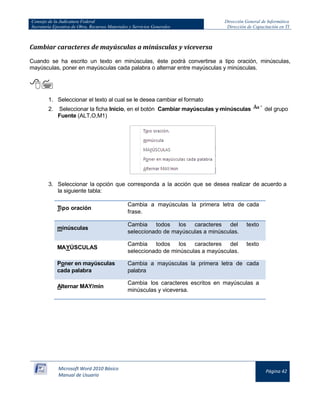 Consejo de la Judicatura Federal 
Secretaría Ejecutiva de Obra, Recursos Materiales y Servicios Generales 
Dirección General de Informática 
Dirección de Capacitación en TI 
Microsoft Word 2010 Básico 
Manual de Usuario 
Página 42 
Cambiar caracteres de mayúsculas a minúsculas y viceversa 
Cuando se ha escrito un texto en minúsculas, éste podrá convertirse a tipo oración, minúsculas, mayúsculas, poner en mayúsculas cada palabra o alternar entre mayúsculas y minúsculas. 
 
1. Seleccionar el texto al cual se le desea cambiar el formato 
2. Seleccionar la ficha Inicio, en el botón Cambiar mayúsculas y minúsculas 
del grupo Fuente (ALT,O,M1) 
3. Seleccionar la opción que corresponda a la acción que se desea realizar de acuerdo a la siguiente tabla: 
Tipo oración 
Cambia a mayúsculas la primera letra de cada frase. minúsculas Cambia todos los caracteres del texto seleccionado de mayúsculas a minúsculas. 
MAYÚSCULAS 
Cambia todos los caracteres del texto seleccionado de minúsculas a mayúsculas. Poner en mayúsculas cada palabra Cambia a mayúsculas la primera letra de cada palabra 
Alternar MAY/min 
Cambia los caracteres escritos en mayúsculas a minúsculas y viceversa. 
 