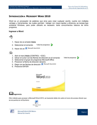 Consejo de la Judicatura Federal 
Secretaría Ejecutiva de Obra, Recursos Materiales y Servicios Generales 
Dirección General de Informática 
Dirección de Capacitación en TI 
Microsoft Word 2010 Básico 
Manual de Usuario 
Página 1 
INTRODUCCIÓN A MICROSOFT WORD 2010 
Word es un procesador de palabras que sirve para crear cualquier escrito, cuenta con múltiples ventajas y herramientas, las cuales permiten trabajar con mayor rapidez y eficiencia, se maneja bajo ambiente Windows, para poder utilizarlo es necesario tener conocimientos básicos de dicho programa. 
Ingresar a Word 
 
1. Hacer clic en el botón Inicio 
2. Seleccionar el comando 
3. Hacer clic en 
 
1. Abrir el menú Inicio (CONTROL + ESC) 
2. Ubicar el cursor con las flechas de dirección en el comando 
3. Seleccionar el grupo de programas Microsoft Office 
4. Presionar la flecha de dirección derecha 
5. Elegir con las flechas de dirección 
6. Presionar ENTER 
 Sugerencia: 
Otro método para accesar a Microsoft Word 2010, es haciendo doble clic sobre el icono de acceso directo que se encuentra en el Escritorio 
 
