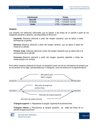 Consejo de la Judicatura Federal 
Secretaría Ejecutiva de Obra, Recursos Materiales y Servicios Generales 
Dirección General de Informática 
Dirección de Capacitación en TI 
Microsoft Word 2010 Básico 
Manual de Usuario 
Página 46 
Interlineado 
Teclas Sencillo CTRL + 1 (teclado normal) 
1.5 líneas 
CTRL + 5 (teclado normal) Doble CTRL + 2 (teclado normal) 
Sangrías 
Las sangrías son distancias adicionales que se aplican a las líneas de un párrafo a partir de los márgenes izquierdo y derecho. Las disponibles en Word son: 
Izquierda: Distancia adicional a partir del margen izquierdo, que se aplica a todas las líneas de un párrafo. 
Derecha: Distancia adicional a partir del margen derecho, que se aplica a todas las líneas de un párrafo. 
Primera línea: Distancia adicional a partir del margen izquierdo que se aplica sólo a la primera línea de un párrafo. 
Francesa: Distancia adicional a partir del margen izquierdo aplicable a todas las líneas excepto a la primera. 
Para definir sangrías utilizando el mouse, es necesario hacer uso de los marcadores de sangría que se encuentran en la regla, representados por 3 triángulos, como se observa en la siguiente figura: 
Triángulo superior 
: Representa la sangría izquierda de la primera línea. 
Triángulo inferior 
: Representa la sangría izquierda de todas las líneas de un párrafo excepto la primera. 
Marcadores para definir sangrías 
Marcador de sangría de primera línea 
Marcador de sangría derecha 
Marcador de sangría izquierda  